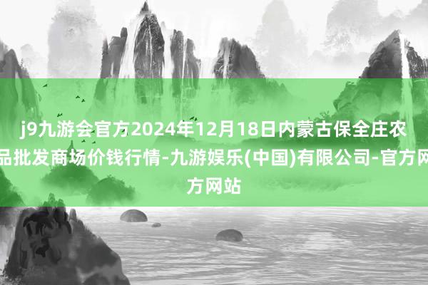 j9九游会官方2024年12月18日内蒙古保全庄农居品批发商场价钱行情-九游娱乐(中国)有限公司-官方网站