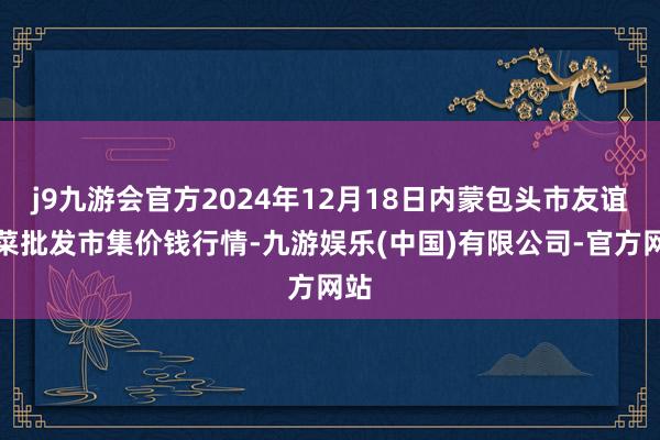 j9九游会官方2024年12月18日内蒙包头市友谊蔬菜批发市集价钱行情-九游娱乐(中国)有限公司-官方网站