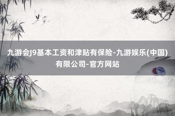 九游会J9基本工资和津贴有保险-九游娱乐(中国)有限公司-官方网站