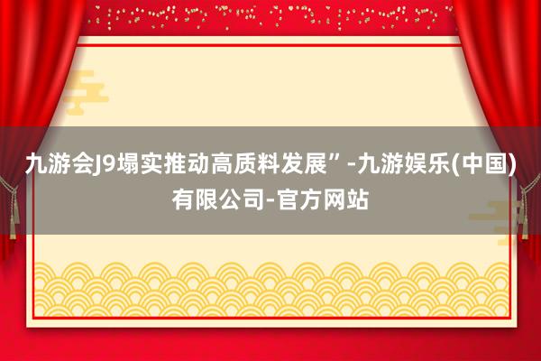 九游会J9塌实推动高质料发展”-九游娱乐(中国)有限公司-官方网站