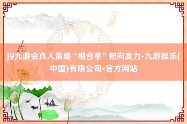 j9九游会真人策略“组合拳”靶向发力-九游娱乐(中国)有限公司-官方网站