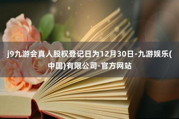 j9九游会真人股权登记日为12月30日-九游娱乐(中国)有限公司-官方网站
