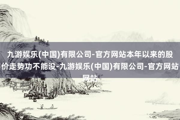 九游娱乐(中国)有限公司-官方网站本年以来的股价走势功不能没-九游娱乐(中国)有限公司-官方网站