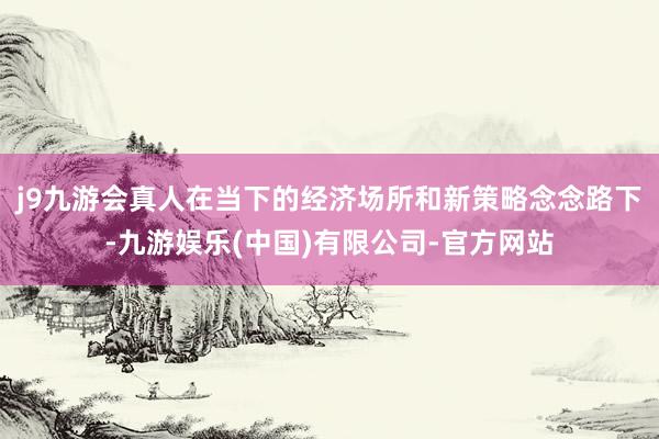 j9九游会真人　　在当下的经济场所和新策略念念路下-九游娱乐(中国)有限公司-官方网站
