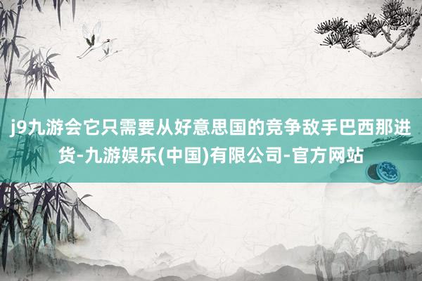 j9九游会它只需要从好意思国的竞争敌手巴西那进货-九游娱乐(中国)有限公司-官方网站