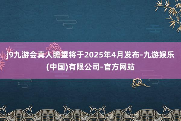 j9九游会真人瞻望将于2025年4月发布-九游娱乐(中国)有限公司-官方网站