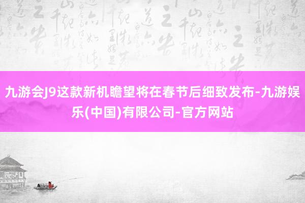 九游会J9这款新机瞻望将在春节后细致发布-九游娱乐(中国)有限公司-官方网站