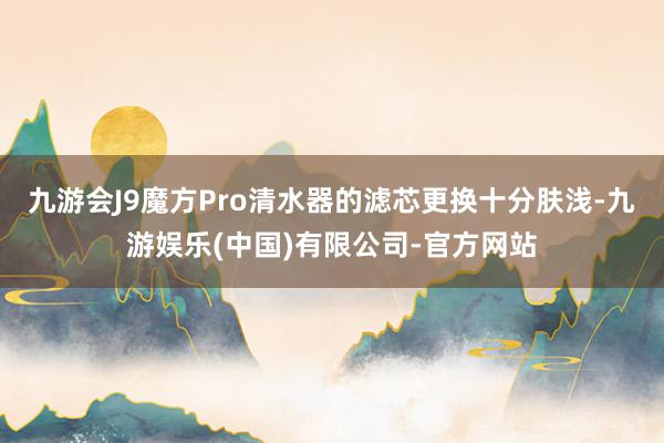 九游会J9魔方Pro清水器的滤芯更换十分肤浅-九游娱乐(中国)有限公司-官方网站