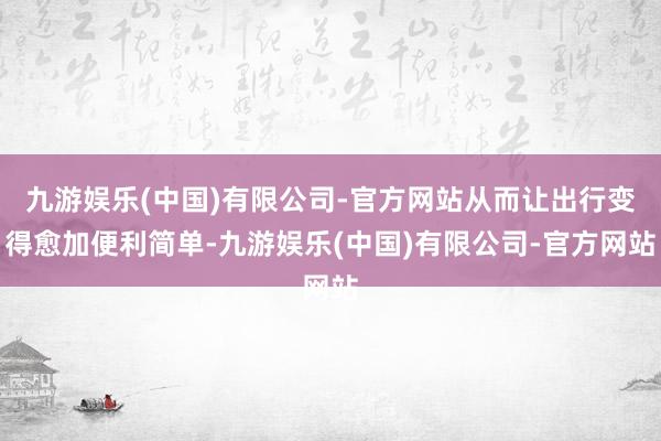 九游娱乐(中国)有限公司-官方网站从而让出行变得愈加便利简单-九游娱乐(中国)有限公司-官方网站
