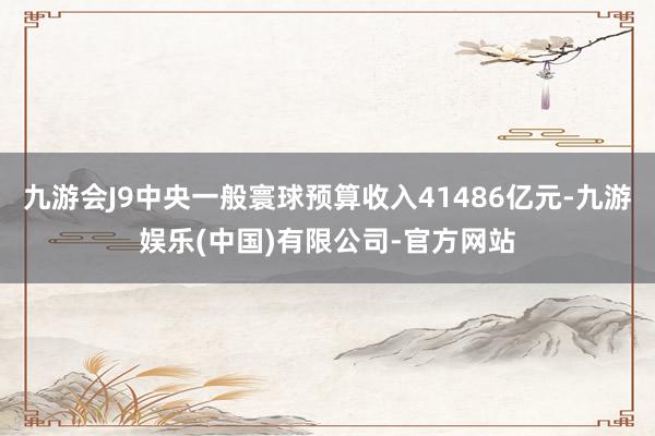 九游会J9中央一般寰球预算收入41486亿元-九游娱乐(中国)有限公司-官方网站