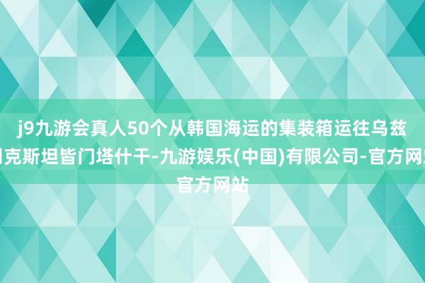 j9九游会真人50个从韩国海运的集装箱运往乌兹别克斯坦皆门塔什干-九游娱乐(中国)有限公司-官方网站