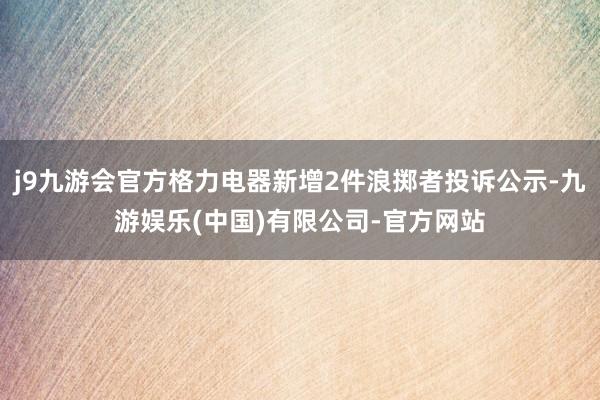j9九游会官方格力电器新增2件浪掷者投诉公示-九游娱乐(中国)有限公司-官方网站