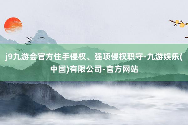 j9九游会官方住手侵权、强项侵权职守-九游娱乐(中国)有限公司-官方网站