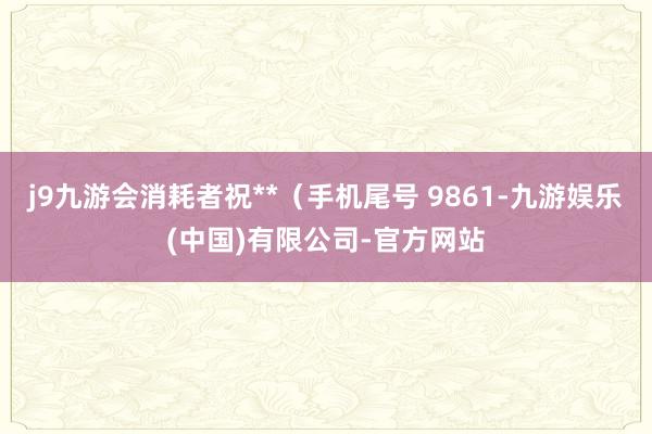 j9九游会消耗者祝**（手机尾号 9861-九游娱乐(中国)有限公司-官方网站