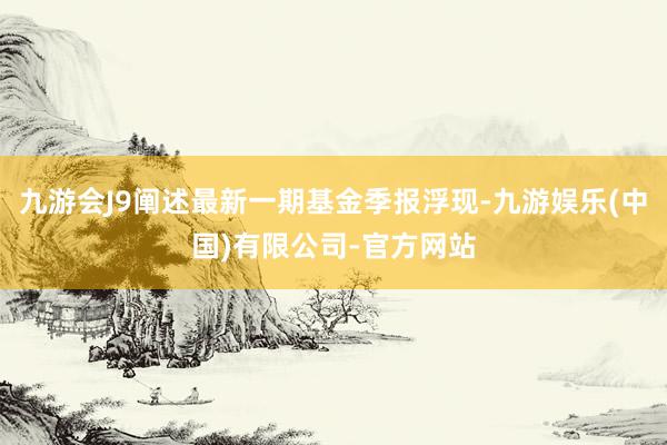 九游会J9阐述最新一期基金季报浮现-九游娱乐(中国)有限公司-官方网站