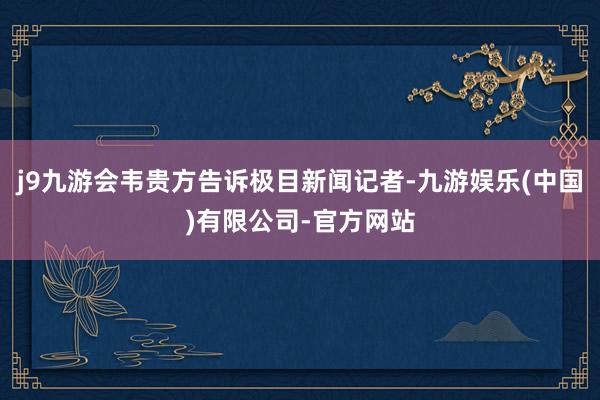 j9九游会韦贵方告诉极目新闻记者-九游娱乐(中国)有限公司-官方网站