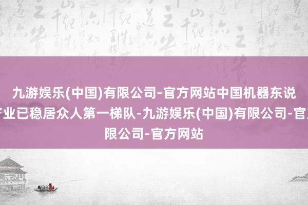 九游娱乐(中国)有限公司-官方网站中国机器东说念主产业已稳居众人第一梯队-九游娱乐(中国)有限公司-官方网站