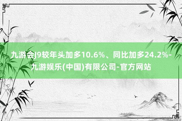 九游会J9较年头加多10.6%、同比加多24.2%-九游娱乐(中国)有限公司-官方网站