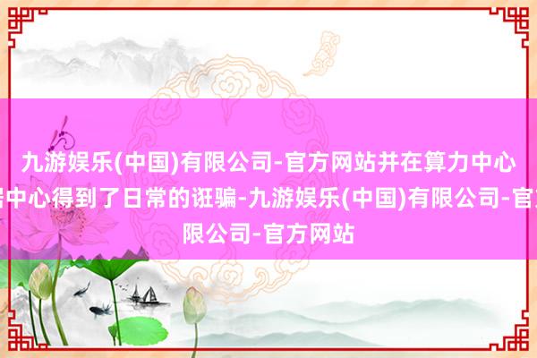 九游娱乐(中国)有限公司-官方网站并在算力中心和数据中心得到了日常的诳骗-九游娱乐(中国)有限公司-官方网站