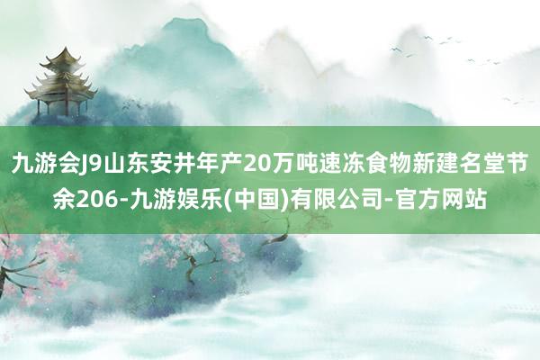 九游会J9山东安井年产20万吨速冻食物新建名堂节余206-九游娱乐(中国)有限公司-官方网站
