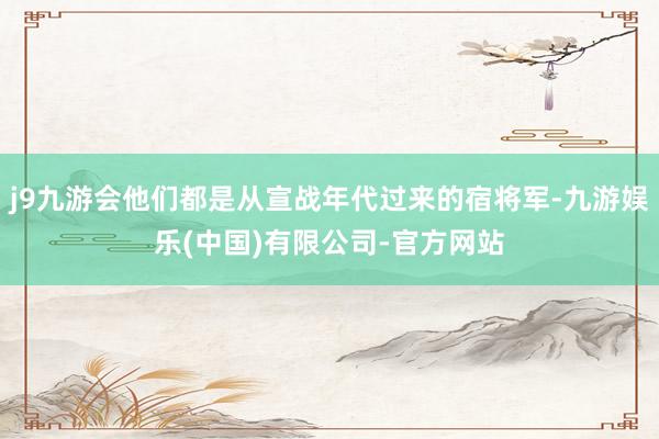j9九游会他们都是从宣战年代过来的宿将军-九游娱乐(中国)有限公司-官方网站
