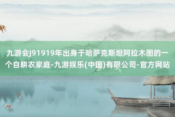 九游会J91919年出身于哈萨克斯坦阿拉木图的一个自耕农家庭-九游娱乐(中国)有限公司-官方网站