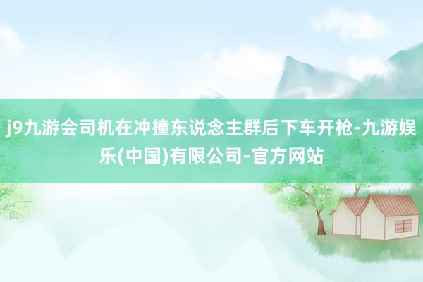j9九游会司机在冲撞东说念主群后下车开枪-九游娱乐(中国)有限公司-官方网站