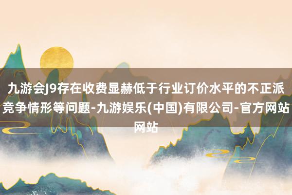 九游会J9存在收费显赫低于行业订价水平的不正派竞争情形等问题-九游娱乐(中国)有限公司-官方网站