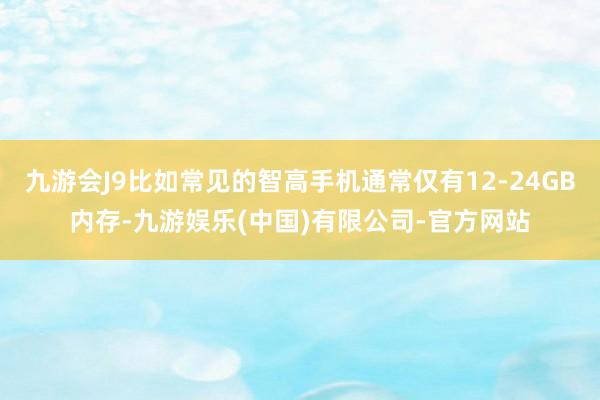 九游会J9比如常见的智高手机通常仅有12-24GB内存-九游娱乐(中国)有限公司-官方网站