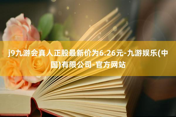 j9九游会真人正股最新价为6.26元-九游娱乐(中国)有限公司-官方网站
