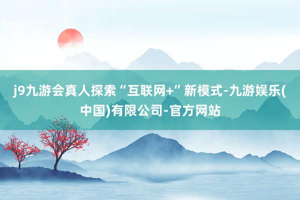 j9九游会真人探索“互联网+”新模式-九游娱乐(中国)有限公司-官方网站