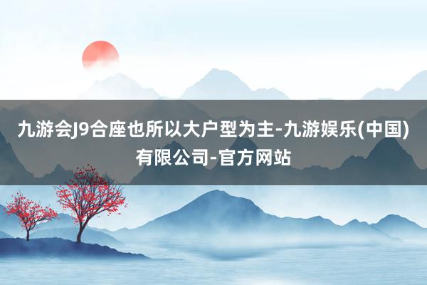 九游会J9合座也所以大户型为主-九游娱乐(中国)有限公司-官方网站
