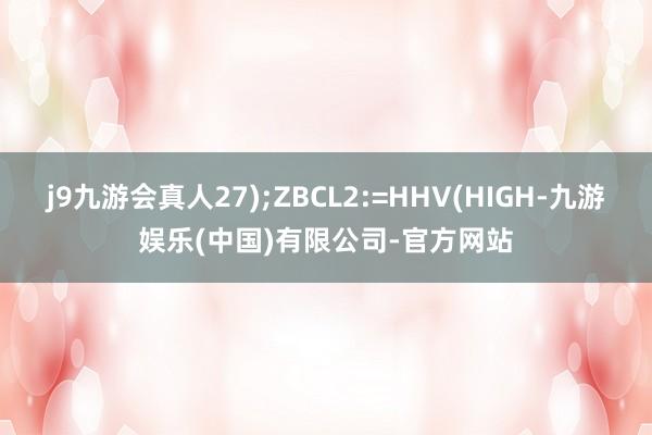 j9九游会真人27);ZBCL2:=HHV(HIGH-九游娱乐(中国)有限公司-官方网站