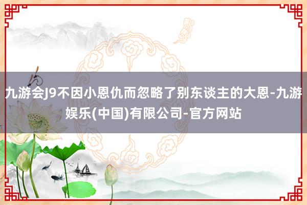 九游会J9不因小恩仇而忽略了别东谈主的大恩-九游娱乐(中国)有限公司-官方网站