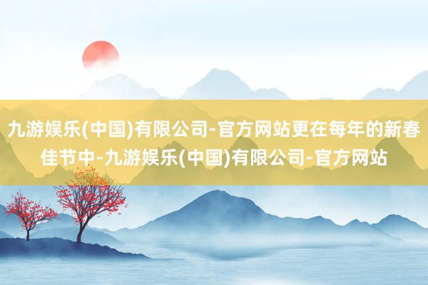 九游娱乐(中国)有限公司-官方网站更在每年的新春佳节中-九游娱乐(中国)有限公司-官方网站