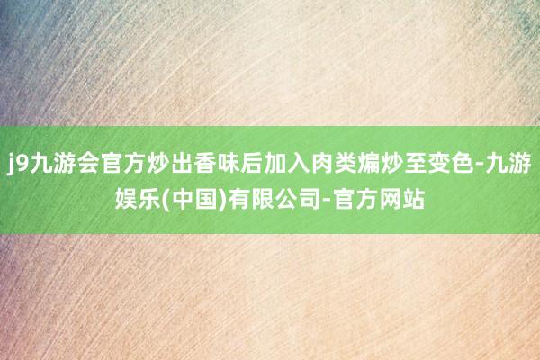 j9九游会官方炒出香味后加入肉类煸炒至变色-九游娱乐(中国)有限公司-官方网站