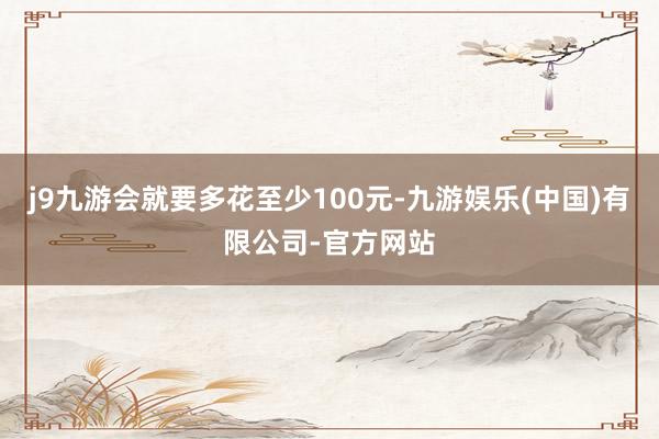 j9九游会就要多花至少100元-九游娱乐(中国)有限公司-官方网站