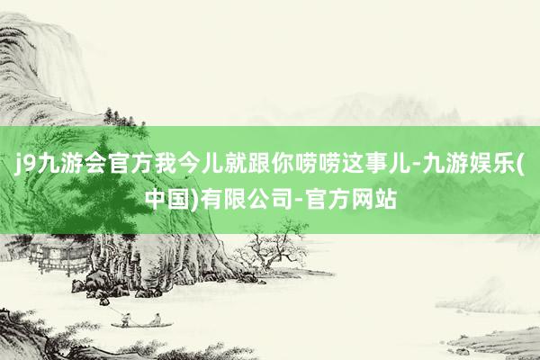 j9九游会官方我今儿就跟你唠唠这事儿-九游娱乐(中国)有限公司-官方网站