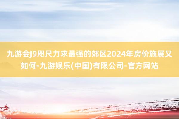 九游会J9咫尺力求最强的郊区2024年房价施展又如何-九游娱乐(中国)有限公司-官方网站