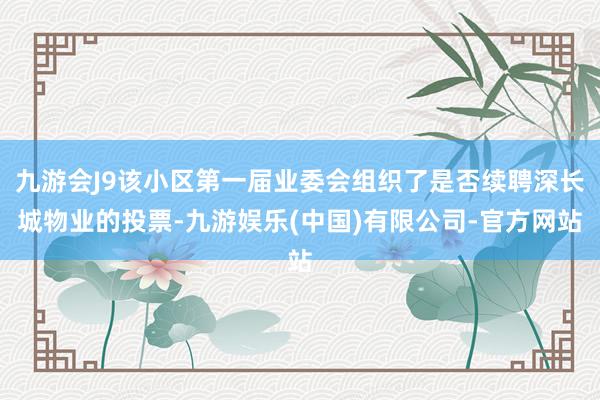 九游会J9该小区第一届业委会组织了是否续聘深长城物业的投票-九游娱乐(中国)有限公司-官方网站