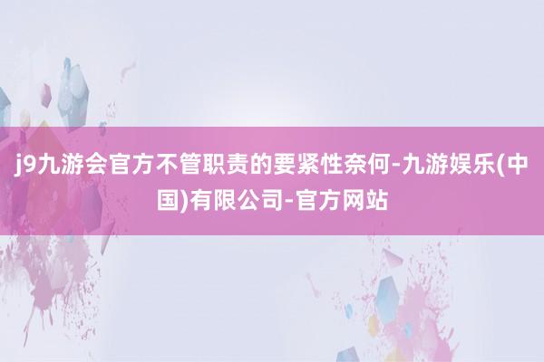 j9九游会官方不管职责的要紧性奈何-九游娱乐(中国)有限公司-官方网站
