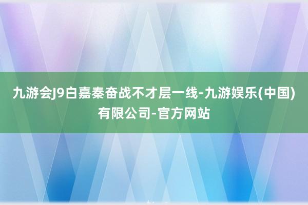九游会J9白嘉秦奋战不才层一线-九游娱乐(中国)有限公司-官方网站