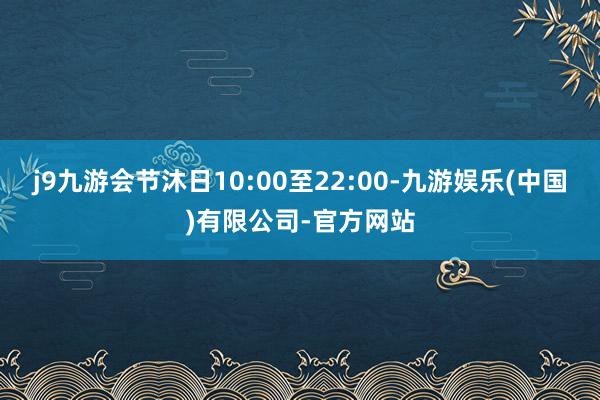 j9九游会节沐日10:00至22:00-九游娱乐(中国)有限公司-官方网站