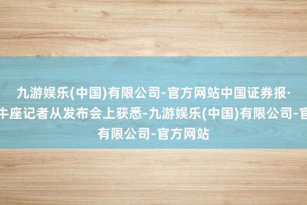 九游娱乐(中国)有限公司-官方网站中国证券报·中证金牛座记者从发布会上获悉-九游娱乐(中国)有限公司-官方网站