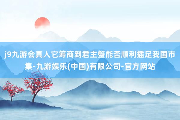 j9九游会真人它筹商到君主蟹能否顺利插足我国市集-九游娱乐(中国)有限公司-官方网站