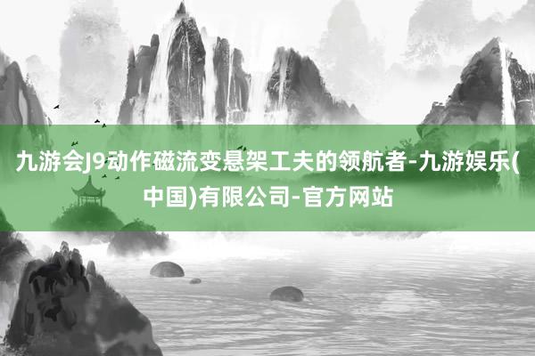 九游会J9动作磁流变悬架工夫的领航者-九游娱乐(中国)有限公司-官方网站