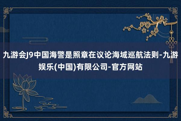 九游会J9中国海警是照章在议论海域巡航法则-九游娱乐(中国)有限公司-官方网站