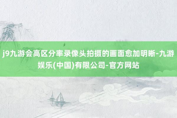 j9九游会高区分率录像头拍摄的画面愈加明晰-九游娱乐(中国)有限公司-官方网站