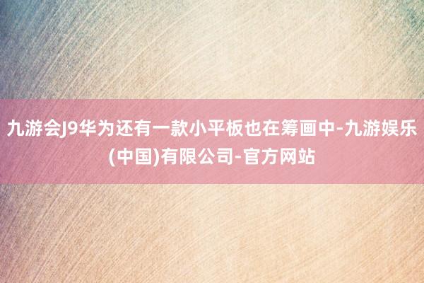 九游会J9华为还有一款小平板也在筹画中-九游娱乐(中国)有限公司-官方网站