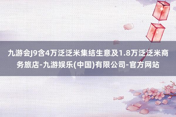 九游会J9含4万泛泛米集结生意及1.8万泛泛米商务旅店-九游娱乐(中国)有限公司-官方网站